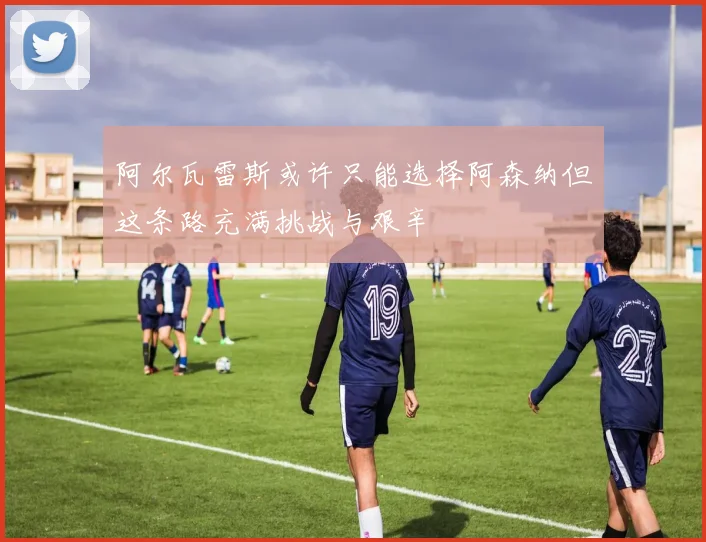 阿尔瓦雷斯或许只能选择阿森纳但这条路充满挑战与艰辛