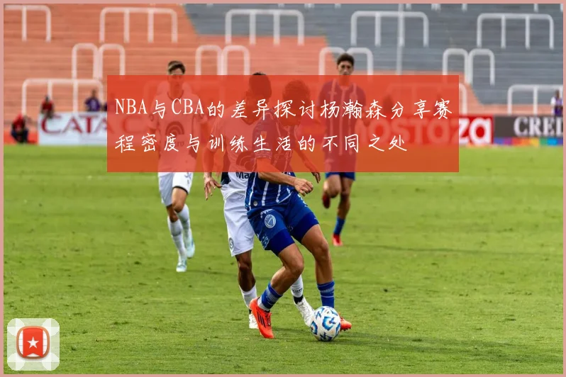 NBA与CBA的差异探讨杨瀚森分享赛程密度与训练生活的不同之处