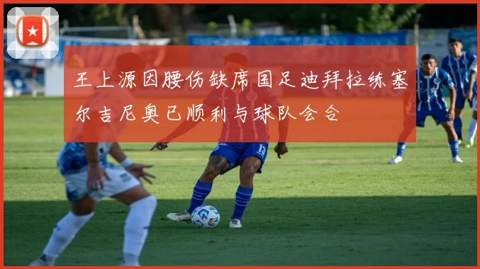 王上源因腰伤缺席国足迪拜拉练塞尔吉尼奥已顺利与球队会合