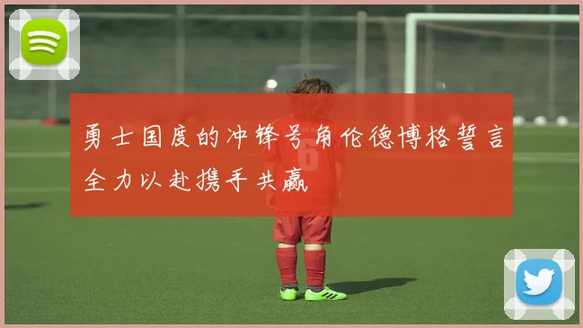 勇士国度的冲锋号角伦德博格誓言全力以赴携手共赢