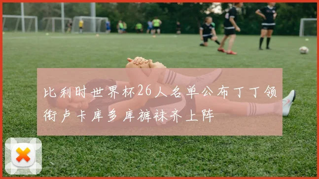 比利时世界杯26人名单公布丁丁领衔卢卡库多库裤袜齐上阵