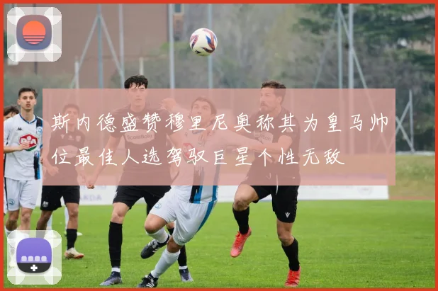 斯内德盛赞穆里尼奥称其为皇马帅位最佳人选驾驭巨星个性无敌