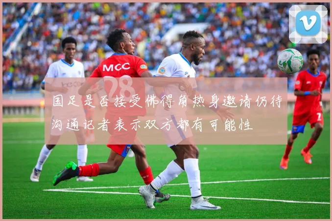 国足是否接受佛得角热身邀请仍待沟通记者表示双方都有可能性
