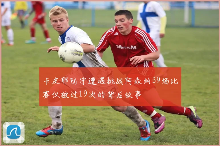 卡皮耶防守遭遇挑战阿森纳39场比赛仅被过19次的背后故事