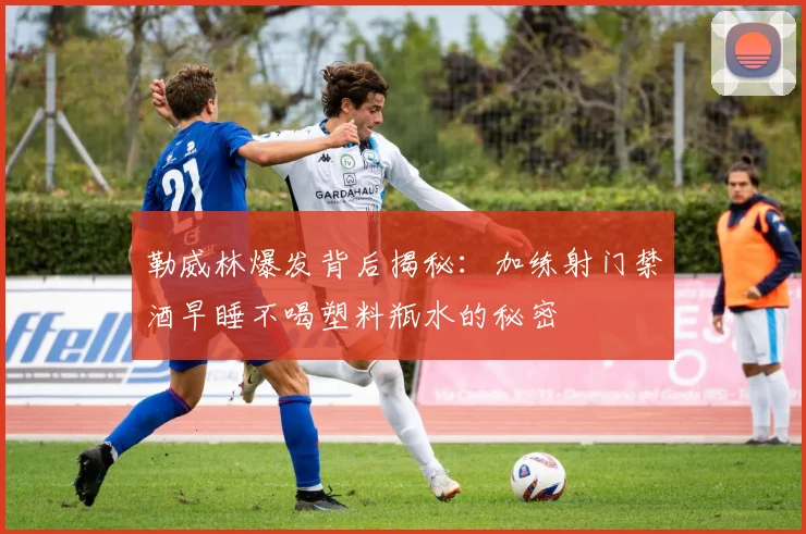 勒威林爆发背后揭秘：加练射门禁酒早睡不喝塑料瓶水的秘密