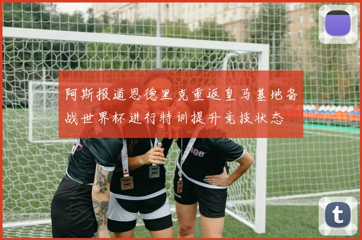 阿斯报道恩德里克重返皇马基地备战世界杯进行特训提升竞技状态