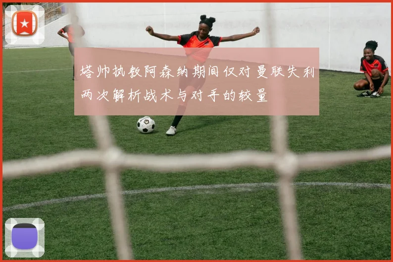 塔帅执教阿森纳期间仅对曼联失利两次解析战术与对手的较量