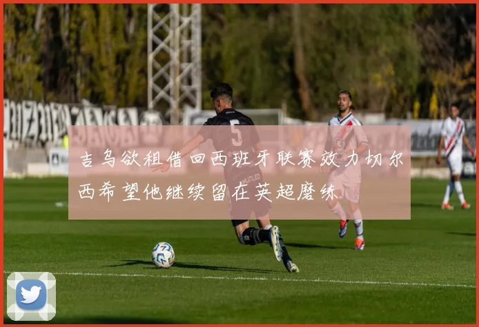 吉乌欲租借回西班牙联赛效力切尔西希望他继续留在英超磨练