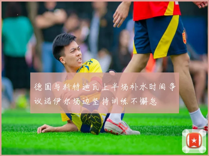 德国与科特迪瓦上半场补水时间争议诺伊尔场边坚持训练不懈怠