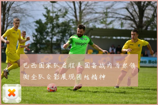 巴西国家队启程美国备战内马尔领衔全队合影展现团结精神