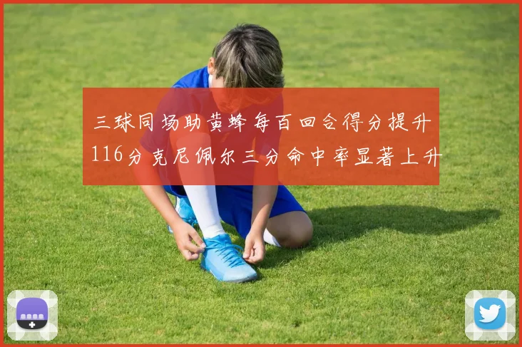 三球同场助黄蜂每百回合得分提升116分克尼佩尔三分命中率显著上升近10