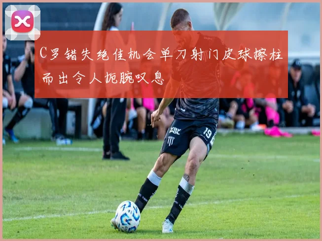 C罗错失绝佳机会单刀射门皮球擦柱而出令人扼腕叹息