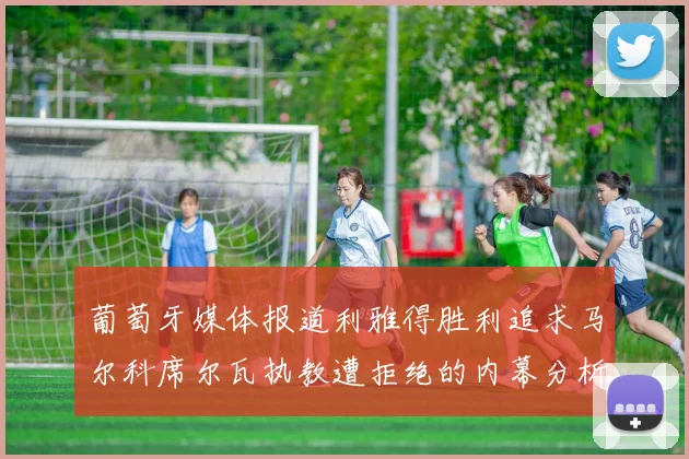 葡萄牙媒体报道利雅得胜利追求马尔科席尔瓦执教遭拒绝的内幕分析