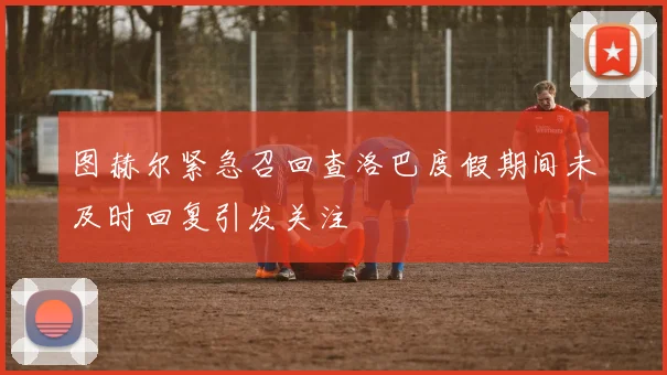 图赫尔紧急召回查洛巴度假期间未及时回复引发关注