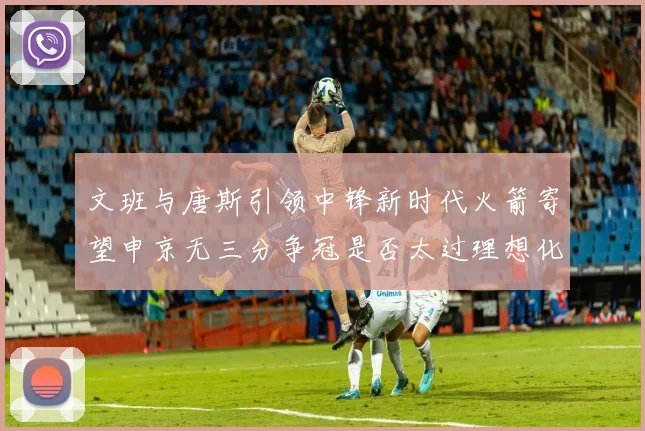文班与唐斯引领中锋新时代火箭寄望申京无三分争冠是否太过理想化