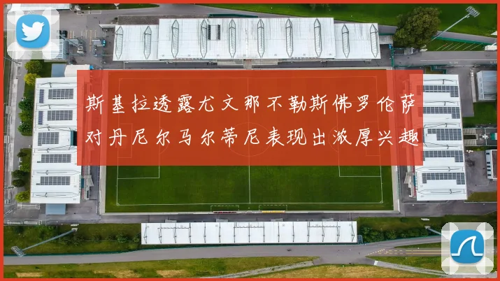 斯基拉透露尤文那不勒斯佛罗伦萨对丹尼尔马尔蒂尼表现出浓厚兴趣