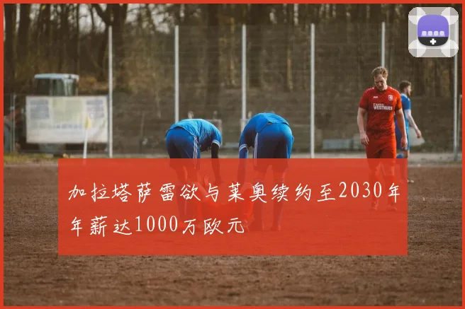 加拉塔萨雷欲与莱奥续约至2030年年薪达1000万欧元