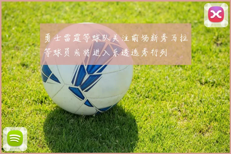 勇士雷霆等球队关注前场新秀马拉等球员或将进入乐透选秀行列
